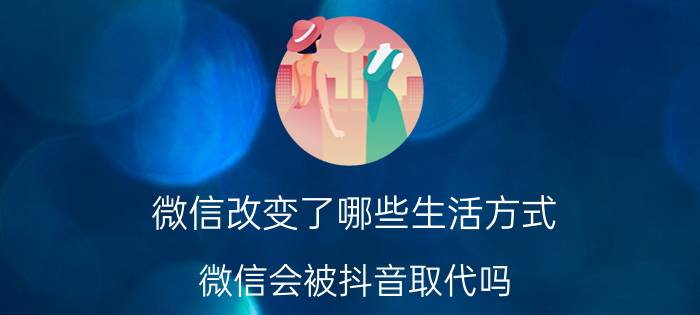 微信改变了哪些生活方式 微信会被抖音取代吗？